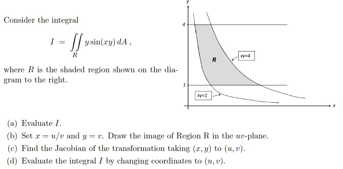 Consider the integral
I =
JJ y sin(xy) da,
R
where R is the shaded region shown on the dia-
gram to the right.
4
1
xy=1
R
xy=4
(a) Evaluate I.
(b) Set x = u/v and y = v. Draw the image of Region R. in the uv-plane.
(c) Find the Jacobian of the transformation taking (x, y) to (u, v).
(d) Evaluate the integral I by changing coordinates to (u, v).
X