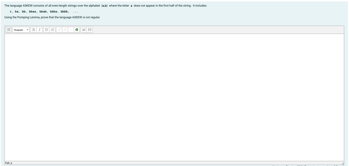 The language ASKEW consists of all even-length strings over the alphabet {a,b} where the letter a does not appear in the first half of the string. It includes:
ɛ, ba, bb, bbaa, bbab, bbba, bbbb,
Using the Pumping Lemma, prove that the language ASKEW is not regular.
BI
Paragraph
Path: p
