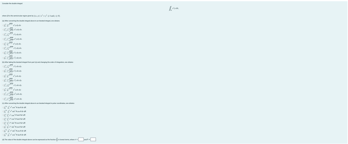Consider the double integral
x²y dA,
where D is the semicircular region given by {(x, y) | x + y < 4 and y 2 0}.
(a) After converting the double integral above to an iterated integral, one obtains
x²y dy dx
of VE x²y dy dx.
x²y dy dx.
of Vxy dy dx.
x²y dy dx.
x²y dy dx.
x²y dy dx.
of LEx'y dy dx.
(b) After taking the iterated integral from part (a) and changing the order of integration, one obtains
x²y dx dy.
f LE x*y dx dy.
o VA- x*y dx dy.
x*y dx dy.
x²y dx dy.
V4-y
x²ydx dy-
ofLEry dx dy.
o VE x?y dx dy.
(c) After converting the double integral above to an iterated integral in polar coordinates, one obtains
o* G cos e sin ® dr de.
o* G sin? 0 cos 0 dr dº.
of L cos? 0 sin 0 dr d0.
o* cos? 0 sin e dr de.
of" L rA sin? 0 cos 0 dr d0.
of L r sin? 0 cos 0 dr de.
of* r sin? 0 cos e dr de.
o* G" cos 0 sin 0 dr d0.
(d) The value of the double integral above can be expressed as the fraction - in lowest terms, where a =
and b
