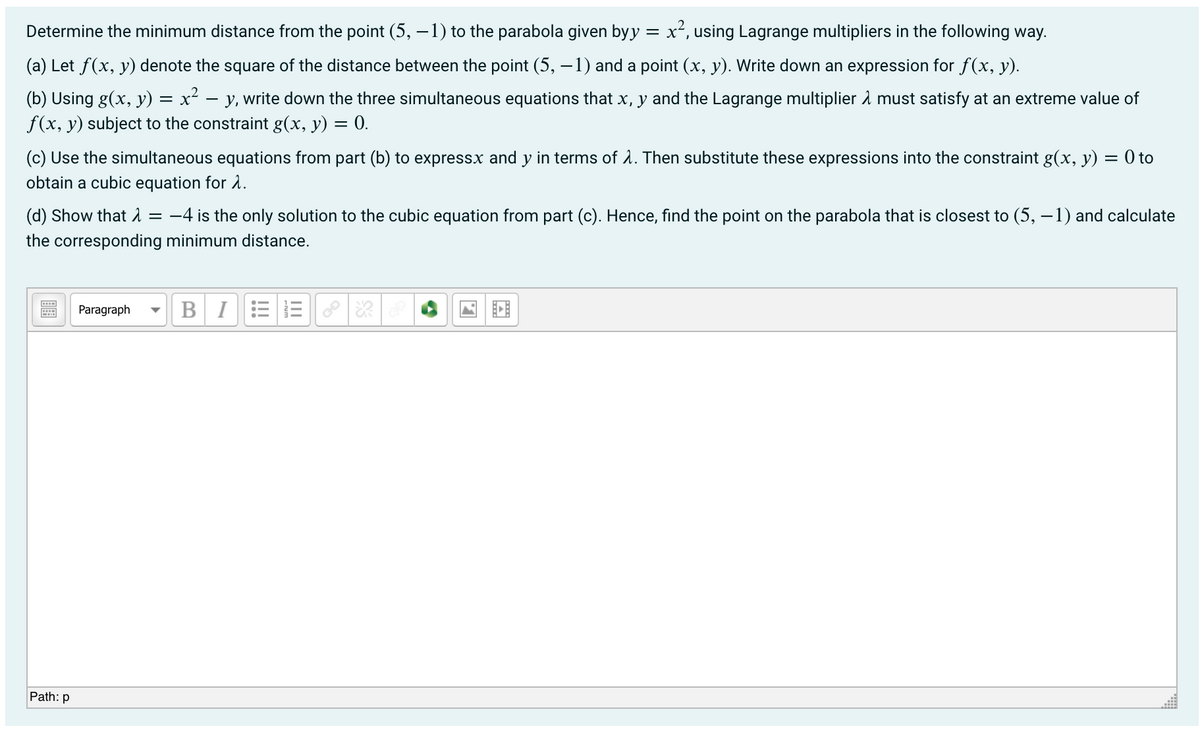 Determine the minimum distance from the point (5, – 1) to the parabola given byy
= x², using Lagrange multipliers in the following way.
x2,
(a) Let f(x, y) denote the square of the distance between the point (5, –1) and a point (x, y). Write down an expression for f(x, y).
(b) Using g(x, y) = x² – y, write down the three simultaneous equations that x, y and the Lagrange multiplier å must satisfy at an extreme value of
f(x, y) subject to the constraint g(x, y) = 0.
(c) Use the simultaneous equations from part (b) to expressx and y in terms of 1. Then substitute these expressions into the constraint g(x, y) = 0 to
obtain a cubic equation for 2.
(d) Show that = -4 is the only solution to the cubic equation from part (c). Hence, find the point on the parabola that is closest to (5, –1) and calculate
the corresponding minimum distance.
Paragraph
BI
Path: p
II
!!!
