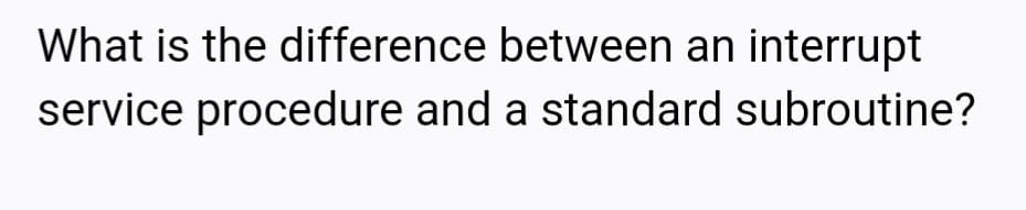 What is the difference between an interrupt
service procedure and a standard subroutine?
