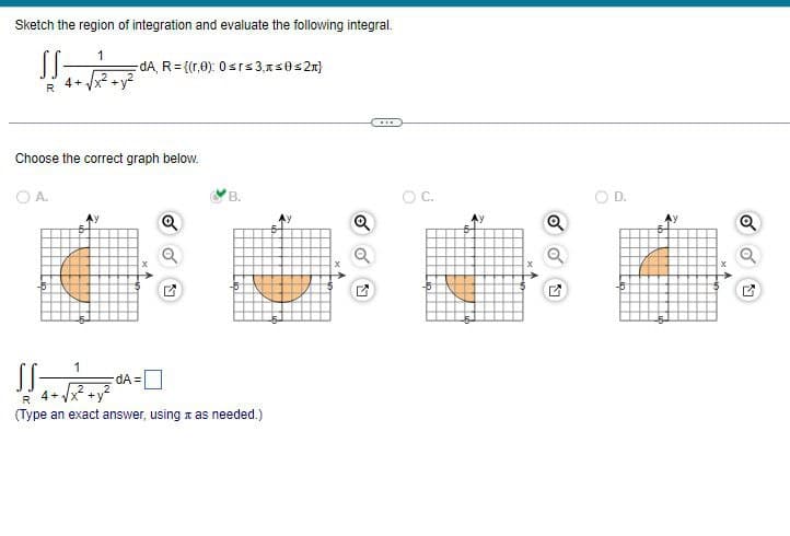 Sketch the region of integration and evaluate the following integral.
SS-
R
4+
OA.
-dA, R= {(r,0): 0 srs3,≤0≤ 2}
Choose the correct graph below.
B.
11.20
SS-
dA=
4+
R
(Type an exact answer, using as needed.)
Q
***
O C.
Q
D.
V