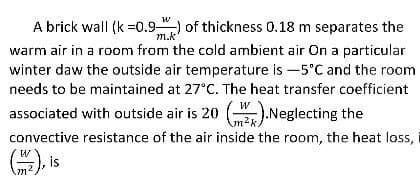 A brick wall (k=0.9) of thickness 0.18 m separates the
warm air in a room from the cold ambient air On a particular
winter daw the outside air temperature is -5°C and the room
needs to be maintained at 27°C. The heat transfer coefficient
associated with outside air is 20 ().Neglecting the
convective resistance of the air inside the room, the heat loss,
(2), is