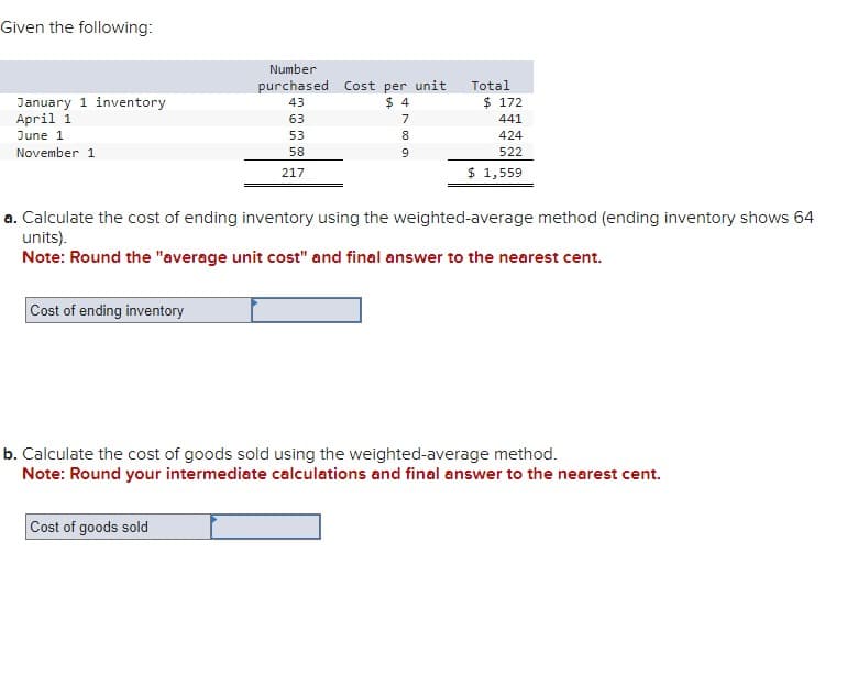 Given the following:
January 1 inventory
April 1
June 1
November 1
Cost of ending inventory
Number
purchased Cost per unit
43
$4
63
53
58
217
789
Cost of goods sold
Total
a. Calculate the cost of ending inventory using the weighted-average method (ending inventory shows 64
units).
Note: Round the "average unit cost" and final answer to the nearest cent.
$ 172
441
424
522
$ 1,559
b. Calculate the cost of goods sold using the weighted-average method.
Note: Round your intermediate calculations and final answer to the nearest cent.