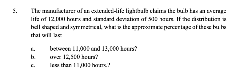 5.
The manufacturer of an extended-life lightbulb claims the bulb has an average
life of 12,000 hours and standard deviation of 500 hours. If the distribution is
bell shaped and symmetrical, what is the approximate percentage of these bulbs
that will last
а.
between 11,000 and 13,000 hours?
b.
over 12,500 hours?
с.
less than 11,000 hours.?
