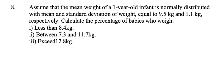 Assume that the mean weight of a 1-year-old infant is normally distributed
with mean and standard deviation of weight, equal to 9.5 kg and 1.1 kg,
respectively. Calculate the percentage of babies who weigh:
i) Less than 8.4kg.
ii) Between 7.3 and 11.7kg.
iii) Exceed12.8kg.
8.
