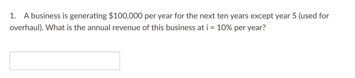 1. A business is generating $100,000 per year for the next ten years except year 5 (used for
overhaul). What is the annual revenue of this business at i = 10% per year?
