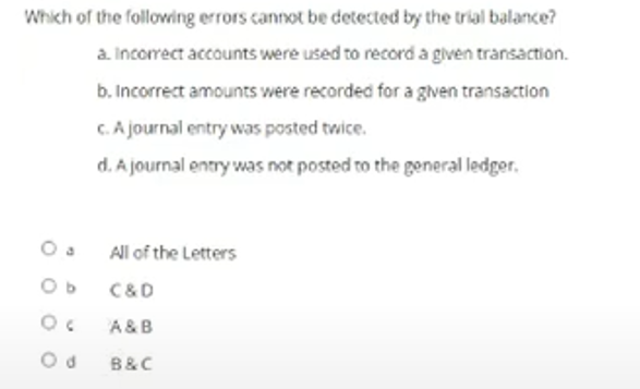 Which of the following errors cannot be detected by the trial balance?
a. Incorrect accounts were used to record a given transaction.
b. Incorrect amounts were recorded for a given transaction
C.A journal entry was posted twice.
d. A journal entry was not posted to the general ledger.
All of the Letters
C&D
A &B
B&C
