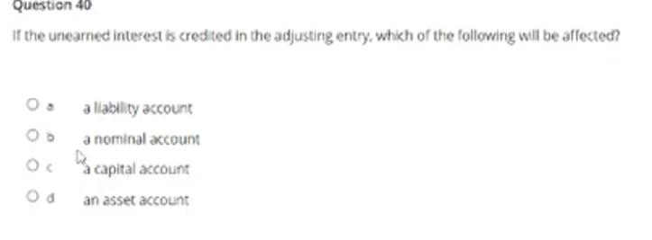 Question 40
If the unearned interest is credited in the adjusting entry, which of the following will be affected?
a llability account
a nominal account
"a capital account
an asset account
