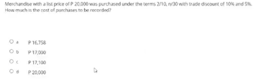 Merchandise with a list prike of P 20,000 was purchased under the terms 2/10, n/30 vith trade discount of 10% and 5%.
How much is tho cest of purchases to be recorded?
O a
P 16.758
P 17,000
P 17,100
P 20,000
