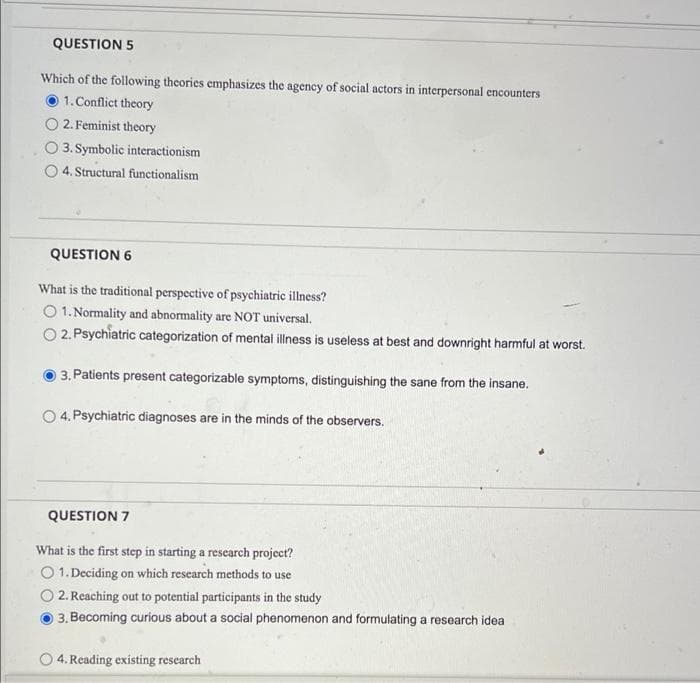 QUESTION 5
Which of the following theories emphasizes the agency of social actors in interpersonal encounters
1. Conflict theory
2. Feminist theory
3. Symbolic interactionism
4. Structural functionalism
QUESTION 6
What is the traditional perspective of psychiatric illness?
O 1. Normality and abnormality are NOT universal.
O 2. Psychiatric categorization of mental illness is useless at best and downright harmful at worst.
3. Patients present categorizable symptoms, distinguishing the sane from the insane.
O 4. Psychiatric diagnoses are in the minds of the observers.
QUESTION 7
What is the first step in starting a research project?
O 1. Deciding on which research methods to use
2. Reaching out to potential participants in the study
3. Becoming curious about a social phenomenon and formulating a research idea
4. Reading existing research
