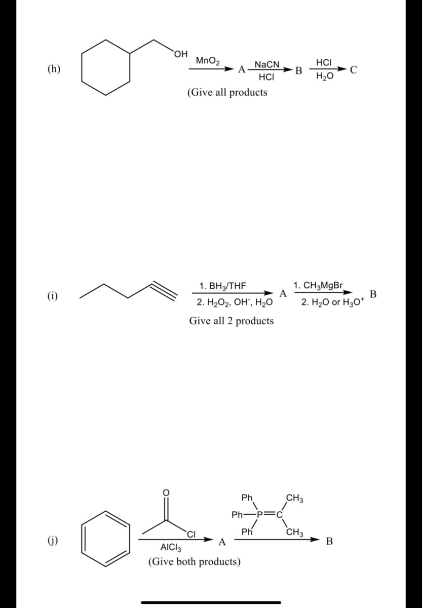 `OH
MnO2
NaCN
HCI
(h)
C
H20
B
HCI
(Give all products
1. ВНTHF
1. CH3M9BR
A
(i)
B
2. H2O2, OH", H2O
2. H20 or H30*
Give all 2 products
Ph
CH3
Ph-p=C
CH3
(i)
Ph
A
AICI3
(Give both products)
