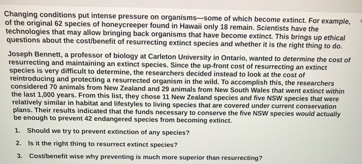 Changing conditions put intense pressure on organisms-some of which become extinct. For example,
of the original 62 species of honeycreeper found in Hawaii only 18 remain. Scientists have the
technologies that may allow bringing back organisms that have become extinct. This brings up ethical
questions about the cost/benefit of resurrecting extinct species and whether it is the right thing to do.
Joseph Bennett, a professor of biology at Carleton University in Ontario, wanted to determine the cost of
resurrecting and maintaining an extinct species. Since the up-front cost of resurrecting an extinct
species is very difficult to determine, the researchers decided instead to look at the cost of
reintroducing and protecting a resurrected organism in the wild. To accomplish this, the researchers
considered 70 animals from New Zealand and 29 animals from New South Wales that went extinct within
the last 1,000 years. From this list, they chose 11 New Zealand species and five NSW species that were
relatively similar in habitat and lifestyles to living species that are covered under current conservation
plans. Their results indicated that the funds necessary to conserve the five NSW species would actually
be enough to prevent 42 endangered species from becoming extinct.
1. Should we try to prevent extinction of any species?
2. Is it the right thing to resurrect extinct species?
3. Cost/benefit wise why preventing is much more superior than resurrecting?
