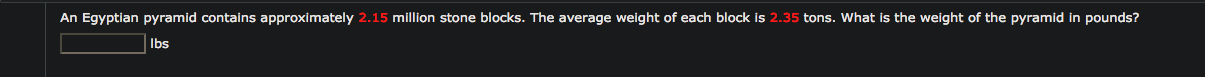 An Egyptian pyramid contains approximately 2.15 million stone blocks. The average weight of each block is 2.35 tons. What is the weight of the pyramid in pounds?
Ibs
