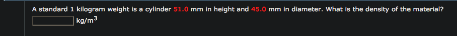 A standard 1 kilogram weight is a cylinder 51.0 mm in height and 45.0 mm in diameter. What is the density of the material?
kg/m³
