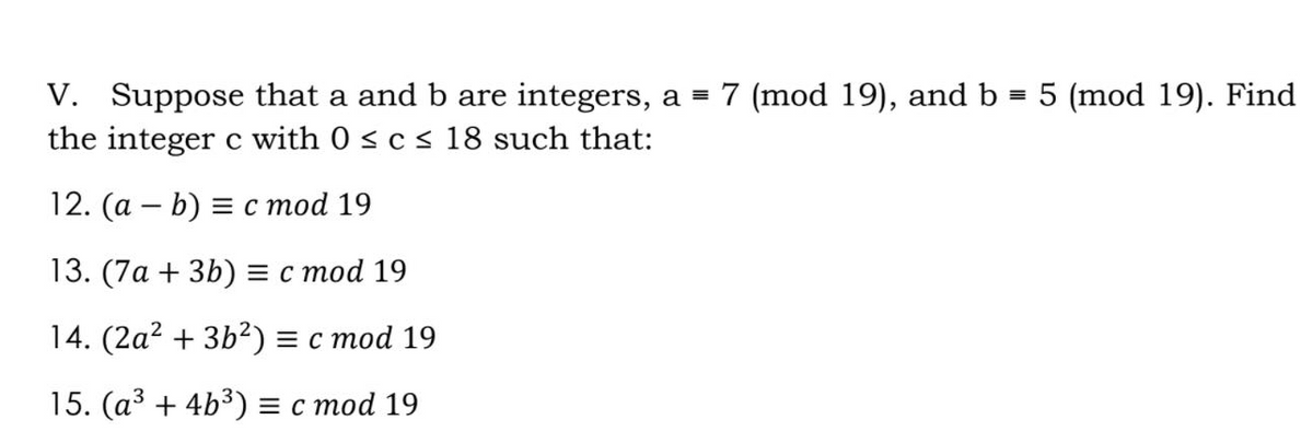 V. Suppose that a and b are integers, a = 7 (mod 19), and b = 5 (mod 19). Find
the integer c with 0 s c s 18 such that:
12. (а — b) %3D с тоd 19
13. (7а + 3b) %3D с тоd 19
14. (2а? + 3b?) %3D с тоd 19
15. (а3 + 4b3) %3D с тоd 19
