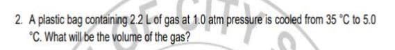 2. A plastic bag containing 2.2 L of gas at 1.0 atm pressure is cooled from 35 °C to 5.0
°C. What will be the volume of the gas?
