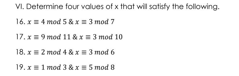 VI. Determine four values of x that will satisfy the following.
16. x = 4 mod 5 & x = 3 mod 7
17. x = 9 mod 11 & x = 3 mod 10
18. x = 2 mod 4 & x = 3 mod 6
19. x = 1 mod 3 & x = 5 mod 8
