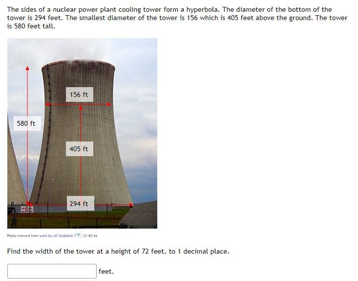 The sides of a nuclear power plant cooling tower form a hyperbola. The diameter of the bottom of the
tower is 294 feet. The smallest diameter of the tower is 156 which is 405 feet above the ground. The tower
is 580 feet tall.
156 ft
580 ft
405 ft
294 ft
Photo remixed from work by Ji Sediáček 21, cC BY SA
Find the width of the tower at a height of 72 feet, to 1 decimal place.
feet.
