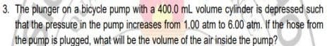 3. The plunger on a bicycle pump with a 400.0 mL volume cylinder is depressed such
that the pressure in the pump increases from 1.00 atm to 6.00 atm. If the hose from
the pump is plugged, what will be the volume of the air inside the pump?
