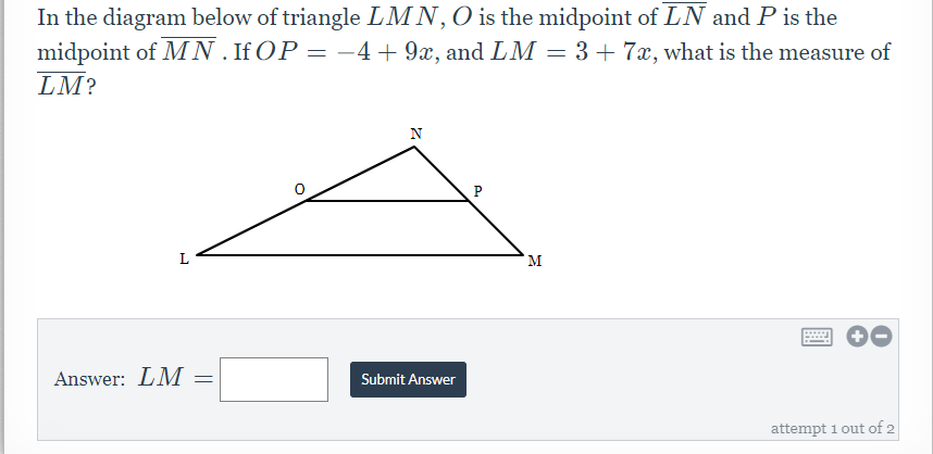 **Geometry Problem: Calculating the Measure of LM in a Triangle**

**Problem Description:**
In the diagram below of triangle \( \triangle LMN \), \( O \) is the midpoint of \( \overline{LN} \) and \( P \) is the midpoint of \( \overline{MN} \). If \( OP = -4 + 9x \) and \( LM = 3 + 7x \), what is the measure of \( \overline{LM} \)?

**Diagram Explanation:**
The diagram shows triangle \( \triangle LMN \) with midpoints marked as follows:
- Point \( O \) is the midpoint of side \( \overline{LN} \).
- Point \( P \) is the midpoint of side \( \overline{MN} \).

**Equation and Calculation:**
1. Given:
   \[ \overline{OP} = -4 + 9x \]
   \[ \overline{LM} = 3 + 7x \]

2. The midsegment \( \overline{OP} \) of the triangle \( \triangle LMN \) is parallel to the third side \( \overline{LM} \) and half its length:
   \[ \overline{OP} = \frac{1}{2} \overline{LM} = \frac{1}{2}(3 + 7x) \]

3. Set up the equation:
   \[ -4 + 9x = \frac{1}{2}(3 + 7x) \]

**Answer Calculation Box:**
\[
\text{Answer: } \quad \overline{LM} = \quad \text{[Input Box to enter the calculated value]}
\]
[Submit Answer Button]

**Attempts:**
- Attempt 1 out of 2.