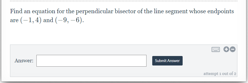 ## Problem Statement

Find an equation for the perpendicular bisector of the line segment whose endpoints are \((-1, 4)\) and \((-9, -6)\).

### Answer Submission

**Answer:** [_____]

[Submit Answer]

*(Attempt 1 out of 2)*

### Explanation

This problem asks you to find the equation of the perpendicular bisector for the line segment determined by the given endpoints. 

Here are the steps you can follow to solve this problem:

1. **Find the Midpoint:** 
    - Use the midpoint formula \((x_{mid}, y_{mid}) = \left( \frac{x_1 + x_2}{2}, \frac{y_1 + y_2}{2} \right)\).
    - Substitute the coordinates \((-1, 4)\) and \((-9, -6)\) into the formula.

2. **Calculate the Slope of the Original Line Segment:**
    - Use the slope formula \(m = \frac{y_2 - y_1}{x_2 - x_1}\) where \((x_1, y_1) = (-1, 4)\) and \((x_2, y_2) = (-9, -6)\).

3. **Determine the Slope of the Perpendicular Bisector:**
    - The slope of a line perpendicular to another is the negative reciprocal of the original slope. If the original slope is \(m\), the perpendicular slope will be \(-\frac{1}{m}\).

4. **Formulate the Equation:**
    - Use the point-slope form of a linear equation \( y - y_1 = m(x - x_1) \) with the perpendicular slope and the midpoint coordinates.

By following these steps, you can find the equation of the perpendicular bisector of the given line segment.

### Diagram:

In this specific task, there are no diagrams or graphs included in the image.