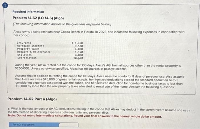 Required information
Problem 14-62 (LO 14-5) (Algo)
[The following information applies to the questions displayed below.)
Alexa owns a condominium near Cocoa Beach in Florida. In 2023, she incurs the following expenses in connection with
her condo:
Insurance
Mortgage interest
Property taxes
Repairs & maintenance
Utilities.
Depreciation
$ 4,450
9,500
4,800
1,120
4,800
20,600
During the year, Alexa rented out the condo for 103 days. Alexa's AGI from all sources other than the rental property is
$200,000. Unless otherwise specified, Alexa has no sources of passive income.
Assume that in addition to renting the condo for 103 days, Alexa uses the condo for 8 days of personal use. Also assume
that Alexa receives $45,000 of gross rental receipts, her itemized deductions exceed the standard deduction before
considering expenses associated with the condo, and her hemized deduction for non-home business taxes is less than
$10,000 by more than the real property taxes allocated to rental use of the home. Answer the following questions:
Problem 14-62 Part a (Algo)
a. What is the total amount of for AGI deductions relating to the condo that Alexa may deduct in the current year? Assume she uses
the IRS method of allocating expenses between rental and personal days.
Note: Do not round intermediate calculations. Round your final answers to the nearest whole dollar amount.
For AGI deductions