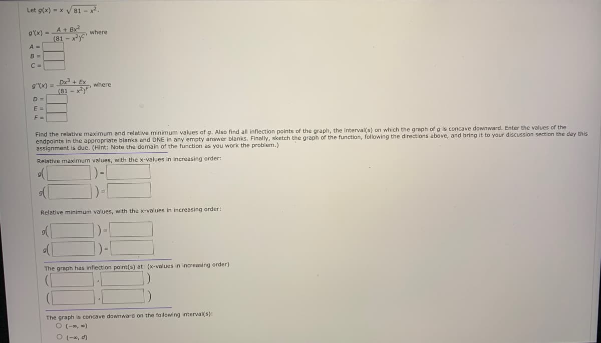Let g(x) = x V 81 – x².
A + Bx2
(81 - x2)c"
g'(x) =
where
A =
B =
C =
Dx3 + Ex
g"(x) =
where
(81 - xyF
D =
E =
F =
Find the relative maximum and relative minimum values of g. Also find all inflection points of the graph, the interval(s) on which the graph of g is concave downward. Enter the values of the
endpoints in the appropriate blanks and DNE in any empty answer blanks. Finally, sketch the graph of the function, following the directions above, and bring it to your discussion section the day this
assignment is due. (Hint: Note the domain of the function as you work the problem.)
Relative maximum values, with the x-values in increasing order:
Relative minimum values, with the x-values in increasing order:
The graph has inflection point(s) at: (x-values in increasing order)
The graph is concave downward on the following interval(s):
O (-0, 0)
O (-0, d)

