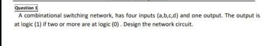 Question 1
A combinational switching network, has four inputs (a,b,c,d) and one output. The output is
at logic (1) if two or more are at logic (0). Design the network circuit.
