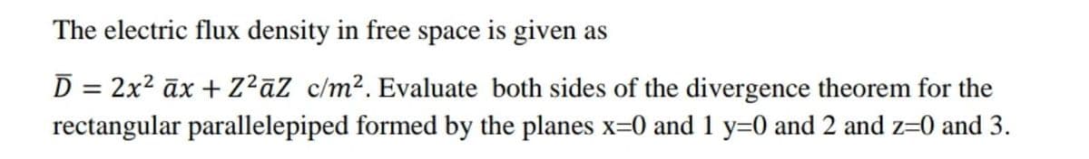 The electric flux density in free space is given as
D = 2x2 āx + Z?āZ c/m². Evaluate both sides of the divergence theorem for the
rectangular parallelepiped formed by the planes x=0 and 1 y=0 and 2 and z=0 and 3.
