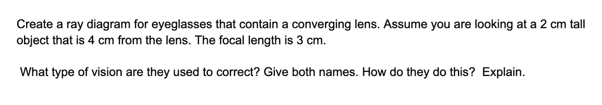 Create a ray diagram for eyeglasses that contain a converging lens. Assume you are looking at a 2 cm tall
object that is 4 cm from the lens. The focal length is 3 cm.
What type of vision are they used to correct? Give both names. How do they do this? Explain.