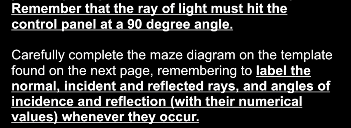 Remember that the ray of light must hit the
control panel at a 90 degree angle.
Carefully complete the maze diagram on the template
found on the next page, remembering to label the
normal, incident and reflected rays, and angles of
incidence and reflection (with their numerical
values) whenever they occur.