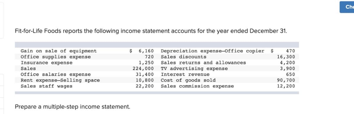 Fit-for-Life Foods reports the following income statement accounts for the year ended December 31.
Gain on sale of equipment
$ 6,160
Depreciation expense-Office copier $
Office supplies expense
720
Sales discounts
Insurance expense
1,250
Sales returns and allowances
Sales
224,000
TV advertising expense
Office salaries expense
31,400
Interest revenue
Rent expense-Selling space
10,800
Cost of goods sold
Sales staff wages
22,200
Sales commission expense
Prepare a multiple-step income statement.
470
16,300
4,200
3,900
650
90,700
12,200
Che