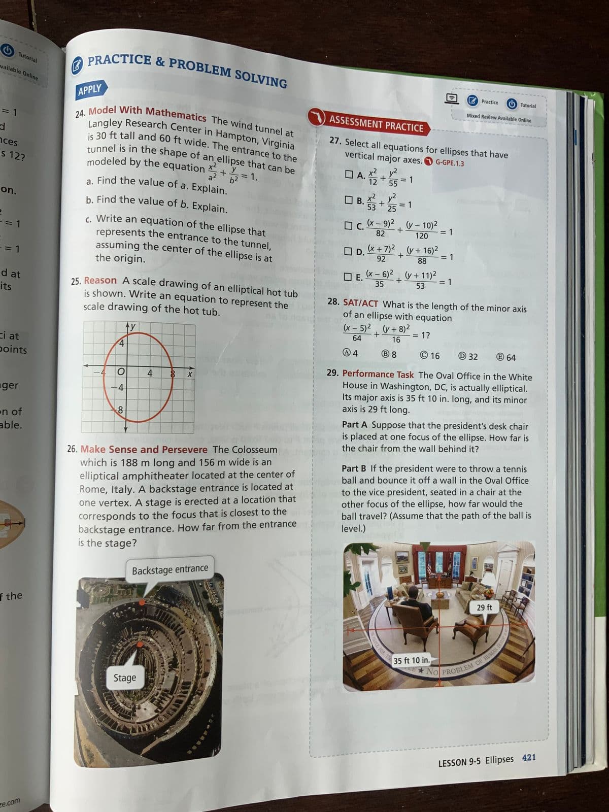 Tutorial
vailable Online
= 1
d
ces
is 12?
on.
2
-= 1
-= 1
ed at
its
ci at
points
ger
on of
able.
of the
ze.com
PRACTICE & PROBLEM SOLVING
APPLY
ASSESSMENT PRACTICE
24. Model With Mathematics The wind tunnel at
Langley Research Center in Hampton, Virginia
is 30 ft tall and 60 ft wide. The entrance to the
tunnel is in the shape of an ellipse that can be
modeled by the equation x² y
27. Select all equations for ellipses that have
vertical major axes. G-GPE.1.3
A.X.12₂2
DA.X²2
+
a²
= 1.
6²
x² y²
+ = 1
55
a. Find the value of a. Explain.
b. Find the value of b. Explain.
OB. +2=1
x²
53 25
☐C.
(x - 9)² (y - 10)²
+
82
120
c. Write an equation of the ellipse that
represents the entrance to the tunnel,
assuming the center of the ellipse is at
the origin.
D.
(x + 7)² (y + 16)²
+
= 1
92
88
☐ E.
(x − 6)² (y +11)²
35
+
= 1
53
25. Reason A scale drawing of an elliptical hot tub
is shown. Write an equation to represent the
scale drawing of the hot tub.
28. SAT/ACT What is the length of the minor axis
of an ellipse with equation
Ay
(x - 5)² (y + 8)²
1
+
= 1?
1
1
64
16
4
A 4
B8
16
D32
64
O
4 8
X
-4
29. Performance Task The Oval Office in the White
House in Washington, DC, is actually elliptical.
Its major axis is 35 ft 10 in. long, and its minor
axis is 29 ft long.
8
Part A Suppose that the president's desk chair
is placed at one focus of the ellipse. How far is
the chair from the wall behind it?
26. Make Sense and Persevere The Colosseum
which is 188 m long and 156 m wide is an
elliptical amphitheater located at the center of
Rome, Italy. A backstage entrance is located at
one vertex. A stage is erected at a location that
corresponds to the focus that is closest to the
backstage entrance. How far from the entrance
is the stage?
Part B If the president were to throw a tennis
ball and bounce it off a wall in the Oval Office
to the vice president, seated in a chair at the
other focus of the ellipse, how far would the
ball travel? (Assume that the path of the ball is
level.)
Backstage entrance
SI
29 ft
NO PROBLEM OF HUMAN DESTINY
LESSON 9-5 Ellipses 421
Stage
CO
PEOPLE, FOR TH
35 ft 10 in.
=
Practice
Tutorial
Mixed Review Available Online