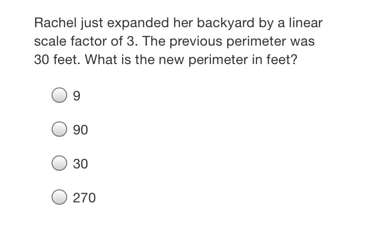 Rachel just expanded her backyard by a linear
scale factor of 3. The previous perimeter was
30 feet. What is the new perimeter in feet?
9.
90
30
270
