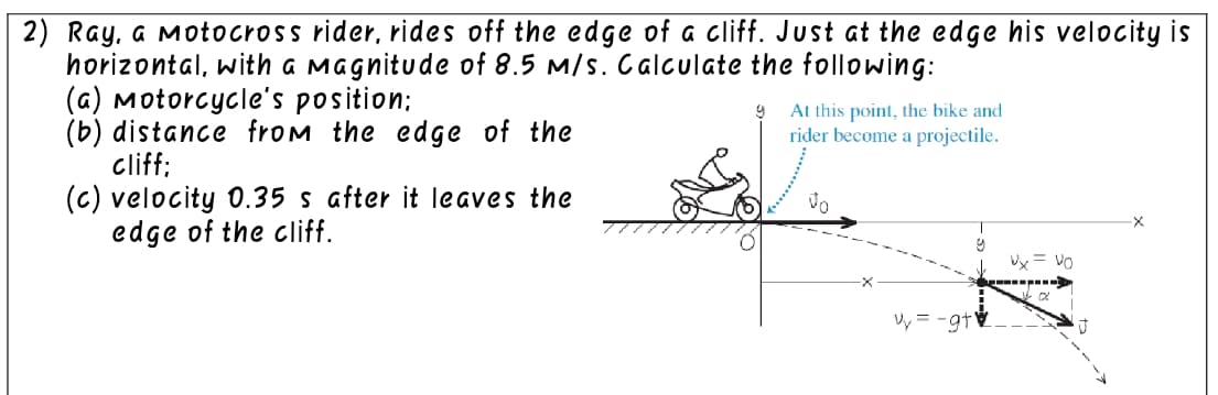 2) Ray, a Motocross rider, rides off the edge of a cliff. Just at the edge his velocity is
horizontal, with a magnitude of 8.5 m/s. Calculate the following:
(a) Motorcycle's position;
9
At this point, the bike and
rider become a projectile.
(b) distance from the edge of the
cliff;
Vo
(c) velocity 0.35 s after it leaves the
edge of the cliff.
Vy=-gt