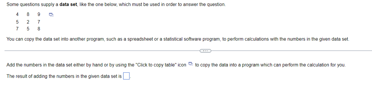 Some questions supply a data set, like the one below, which must be used in order to answer the question.
4
8
9
2
7
7
8
You can copy the data set into another program, such as a spreadsheet or a statistical software program, to perform calculations with the numbers in the given data set.
...
Add the numbers in the data set either by hand or by using the "Click to copy table" icon
to copy the data into a program which can perform the calculation for you.
The result of adding the numbers in the given data set is
