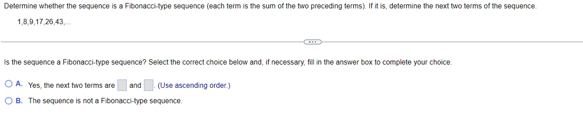 Determine whether the sequence is a Fibonacci-type sequence (each term is the sum of the two preceding terms). If it is, determine the next two terms of the sequence.
1,8,9,17,26,43,...
Is the sequence a Fibonacci-type sequence? Select the correct choice below and, if necessary, fill in the answer box to complete your choice.
O A. Yes, the next two terms are
and
(Use ascending order.)
O B. The sequence is not a Fibonacci-type sequence.
