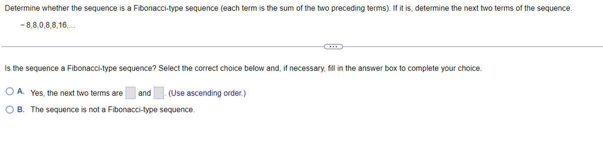 Determine whether the sequence is a Fibonacci-type sequence (each term is the sum of the two preceding terms). If it is, determine the next two terms of the sequence.
- 8,8,0,8,8,16,...
Is the sequence a Fibonacci-type sequence? Select the correct choice below and, if necessary, fill in the answer box to complete your choice.
O A. Yes, the next two terms are
and
(Use ascending order.)
O B. The sequence is not a Fibonacci-type sequence.
