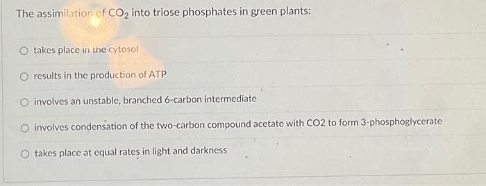 The assimilation of CO₂ into triose phosphates in green plants:
takes place in the cytosol
O results in the production of ATP
O involves an unstable, branched 6-carbon intermediate
involves condensation of the two-carbon compound acetate with CO2 to form 3-phosphoglycerate
O takes place at equal rates in light and darkness