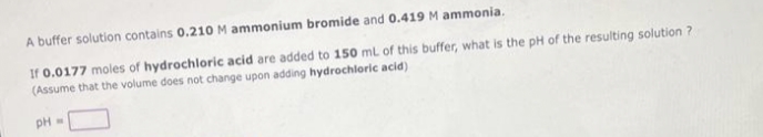 A buffer solution contains 0.210 M ammonium bromide and 0.419 M ammonia.
If 0.0177 moles of hydrochloric acid are added to 150 mL of this buffer, what is the pH of the resulting solution ?
(Assume that the volume does not change upon adding hydrochloric acid)
PH
W