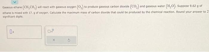 Gaseous ethane (CH,CH,) will react with gaseous oxygen (O₂) to produce gaseous carbon dioxide (CO₂) and gaseous water (H₂O). Suppose 9.62 g of
ethane is mixed with 17. g of oxygen, Calculate the maximum mass of carbon dioxide that could be produced by the chemical reaction. Round your answer to 2
significant digits.
0.
0.9
X