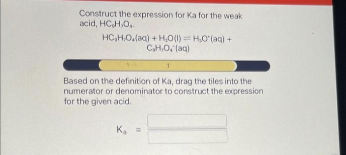 Construct the expression for Ka for the weak
acid, HC₂H₂O4.
HC,H,O,(aq) + H,O(l) = H,O*(aq) +
C₂H₂O4 (aq)
Based on the definition of Ka, drag the tiles into the
numerator or denominator to construct the expression
for the given acid.
Ka =