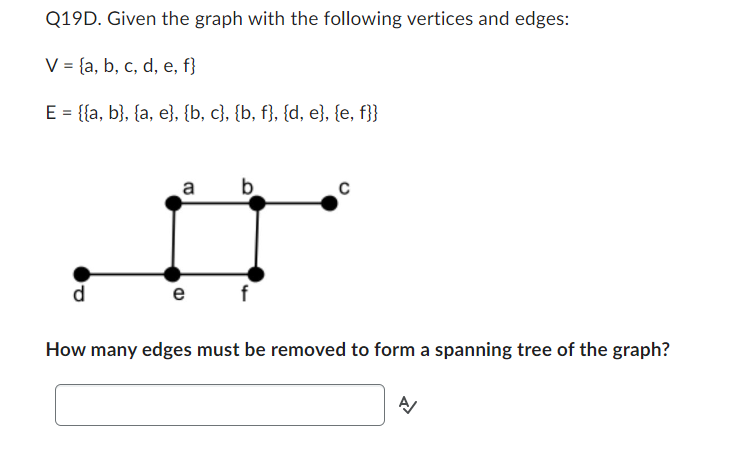 Q19D. Given the graph with the following vertices and edges:
V = (a, b, c, d, e, f}
E = {{a, b}, {a, e}, {b, c}, {b, f}, {d, e}, {e, f}}
a
e
b
C
How many edges must be removed to form a spanning tree of the graph?
A