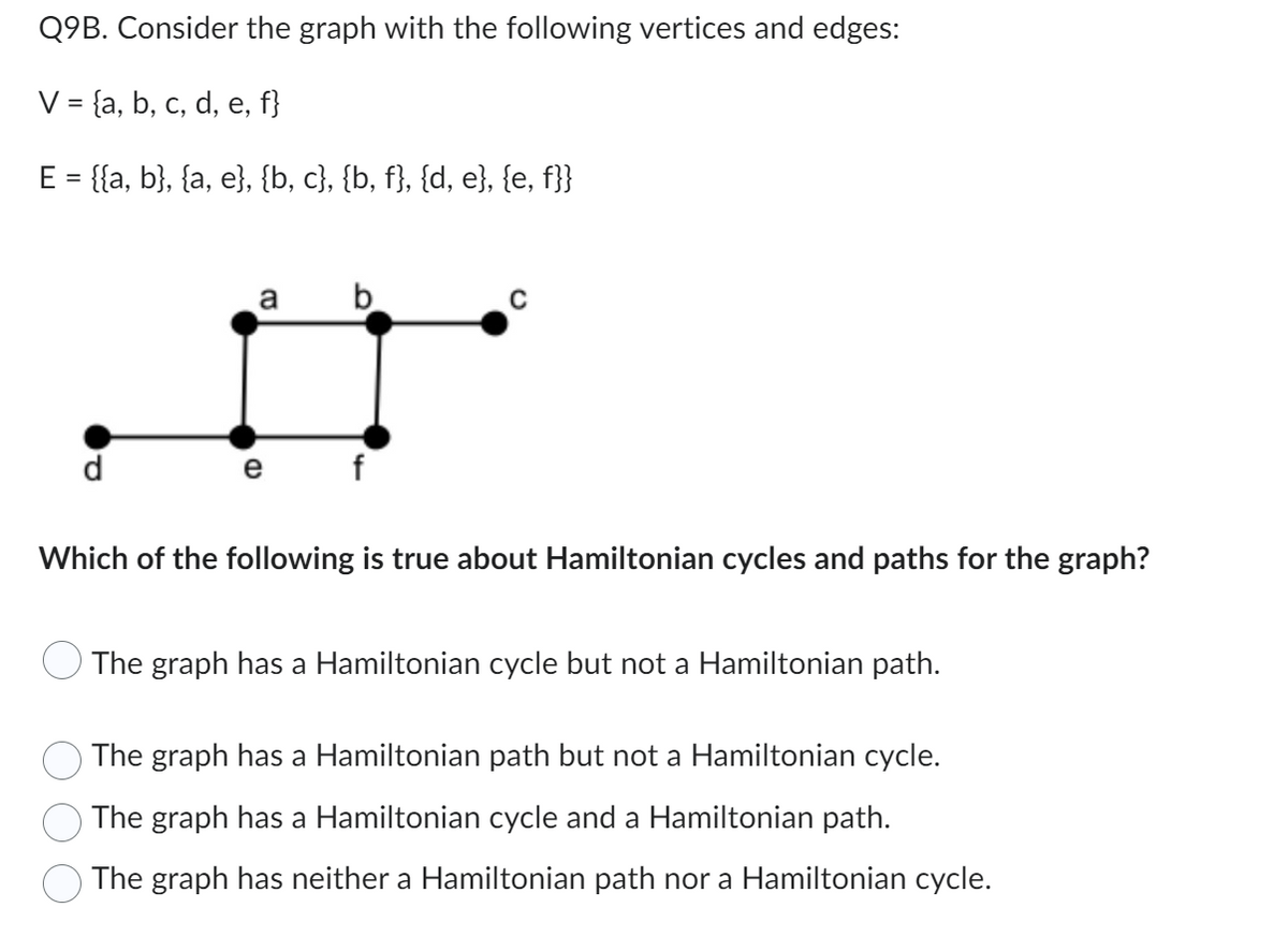 Q9B. Consider the graph with the following vertices and edges:
V = {a, b, c, d, e, f}
E = {{a, b}, {a, e}, {b, c}, {b, f}, {d, e}, {e, f}}
a
e
b
f
Which of the following is true about Hamiltonian cycles and paths for the graph?
The graph has a Hamiltonian cycle but not a Hamiltonian path.
The graph has a Hamiltonian path but not a Hamiltonian cycle.
© The graph has a Hamiltonian cycle and a Hamiltonian path.
The graph has neither a Hamiltonian path nor a Hamiltonian cycle.