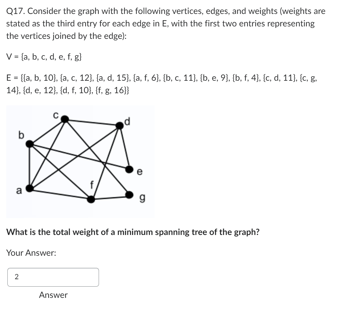 Q17. Consider the graph with the following vertices, edges, and weights (weights are
stated as the third entry for each edge in E, with the first two entries representing
the vertices joined by the edge):
V = {a, b, c, d, e, f, g}
E = {{a, b, 10}, {a, c, 12}, {a, d, 15}, {a, f, 6}, {b, c, 11}, {b, e, 9}, {b, f, 4}, {c, d, 11}, {c, g,
14}, {d, e, 12}, {d, f, 10}, {f, g, 16}}
a
Your Answer:
2
d
What is the total weight of a minimum spanning tree of the graph?
Answer
CD
g