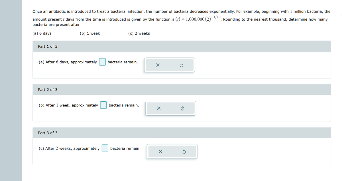 Once an antibiotic is introduced to treat a bacterial infection, the number of bacteria decreases exponentially. For example, beginning with 1 million bacteria, the
-t/10
amount present t days from the time is introduced is given by the function A (t) = 1,000,000 (2)"10. Rounding to the nearest thousand, determine how many
bacteria are present after
(a) 6 days
(b) 1 week
(c) 2 weeks
Part 1 of 3
(a) After 6 days, approximately
bacteria remain.
Part 2 of 3
(b) After 1 week, approximately
bacteria remain.
Part 3 of 3
(c) After 2 weeks, approximately
bacteria remain.
