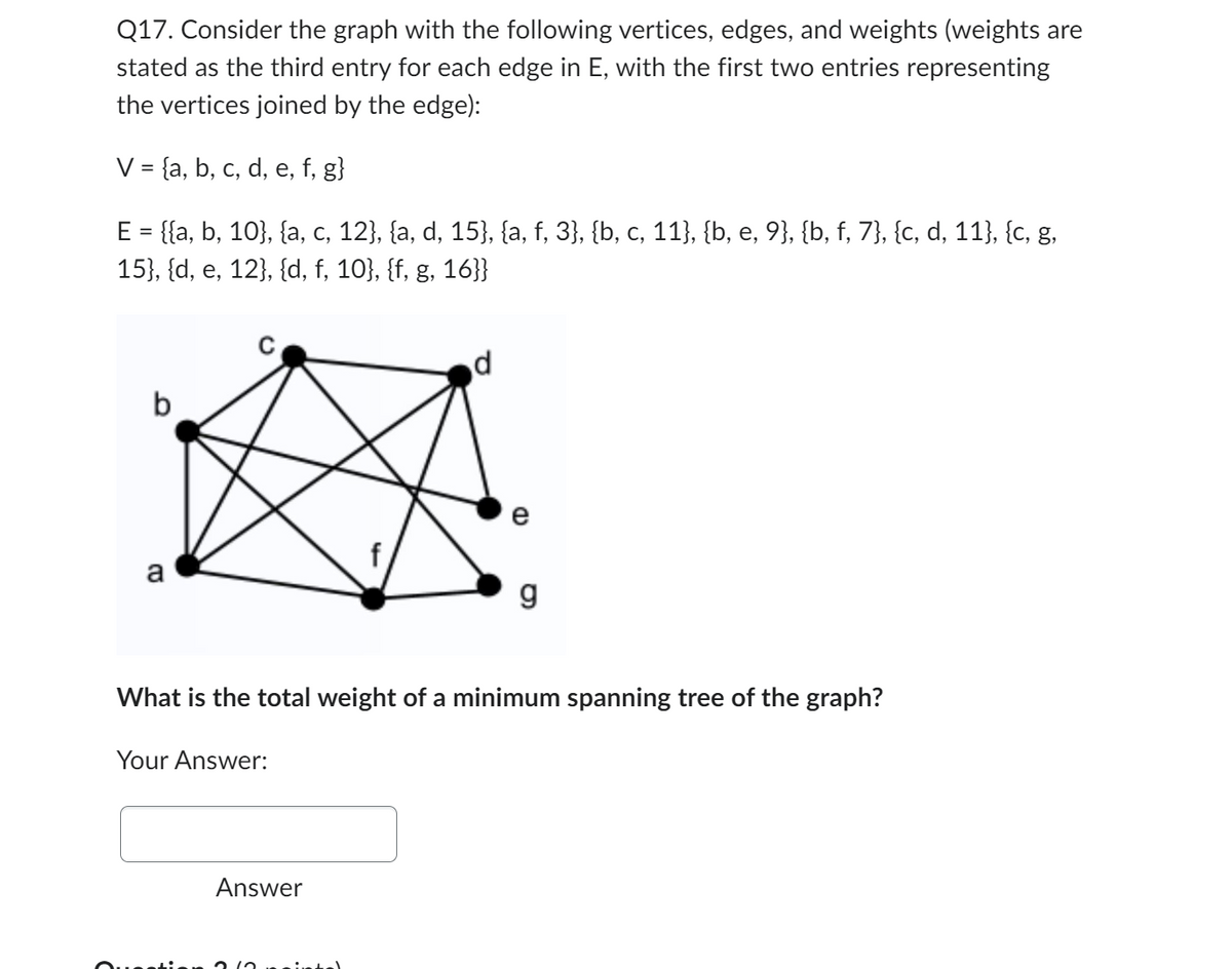 Q17. Consider the graph with the following vertices, edges, and weights (weights are
stated as the third entry for each edge in E, with the first two entries representing
the vertices joined by the edge):
V = {a, b, c, d, e, f, g}
E = {{a, b, 10}, {a, c, 12}, {a, d, 15}, {a, f, 3}, {b, c, 11}, {b, e, 9}, {b, f, 7}, {c, d, 11}, {c, g,
15}, {d, e, 12}, {d, f, 10}, {f, g, 16}}
b
a
Your Answer:
d
Answer
CD
e
What is the total weight of a minimum spanning tree of the graph?
g