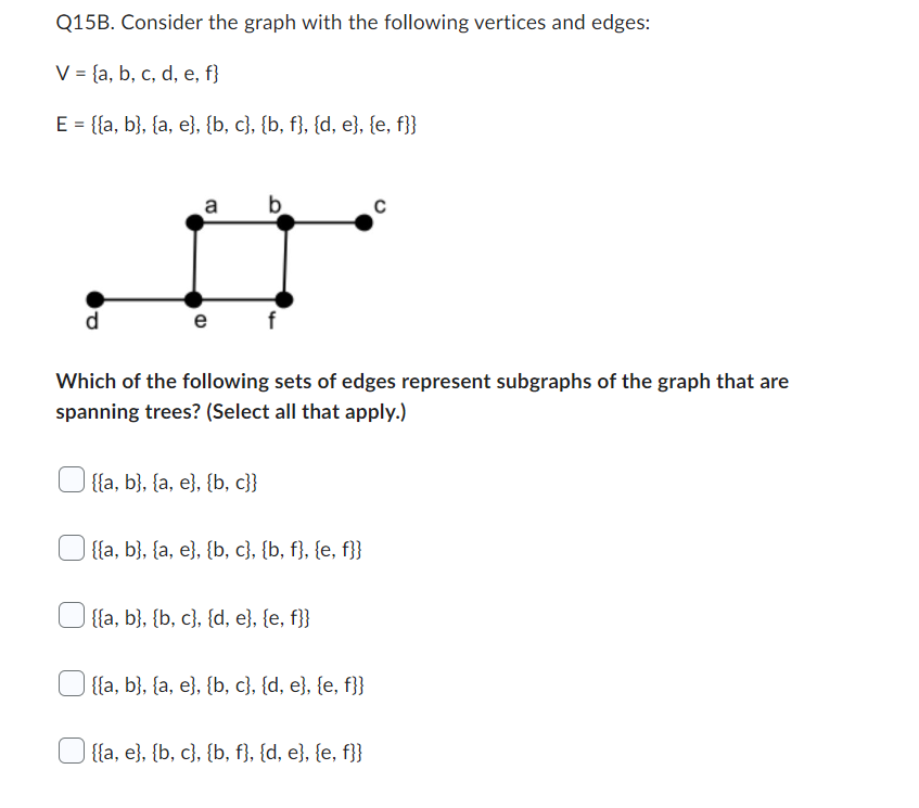 Q15B. Consider the graph with the following vertices and edges:
V = {a, b, c, d, e, f}
E = {{a, b}, {a, e}, {b, c}, {b, f}, {d, e}, {e, f}}
d
a b
D
e
(D
Which of the following sets of edges represent subgraphs of the graph that are
spanning trees? (Select all that apply.)
{{a, b}, {a, e}, {b,c}}
{{a, b}, {a, e}, {b,c}, {b, f}, {e, f}}
{{a, b}, {b, c}, {d, e}, {e, f}}
{{a, b}, {a, e}, {b, c}, {d, e}, {e, f}}
C
{{a, e}, {b, c}, {b, f}, {d, e}, {e, f}}