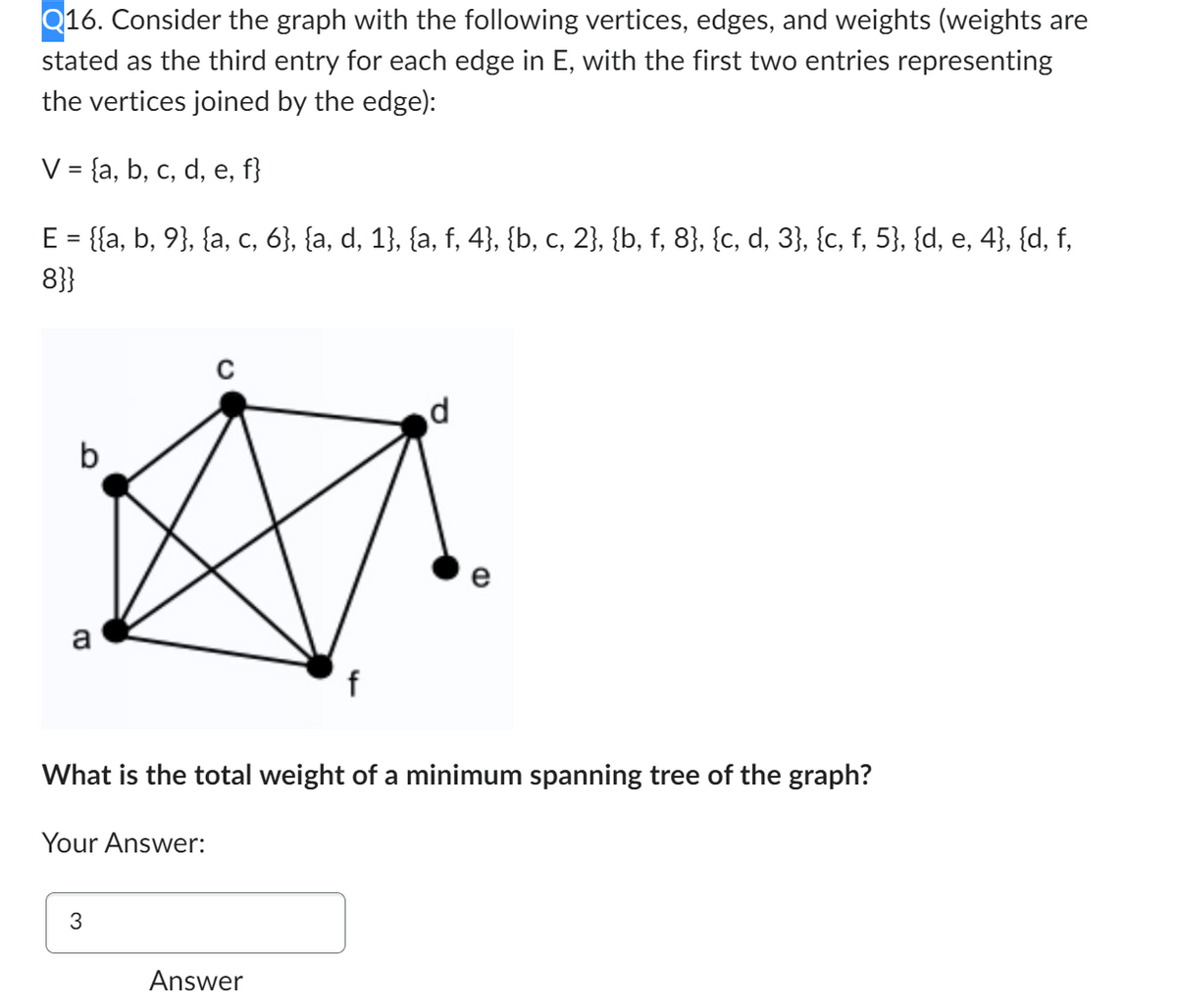 Q16. Consider the graph with the following vertices, edges, and weights (weights are
stated as the third entry for each edge in E, with the first two entries representing
the vertices joined by the edge):
V = {a, b, c, d, e, f}
E = {{a, b, 9}, {a, c, 6}, {a, d, 1}, {a, f, 4}, {b, c, 2}, {b, f, 8}, {c, d, 3}, {c, f, 5}, {d, e, 4}, {d, f,
8}}
a
Your Answer:
3
f
What is the total weight of a minimum spanning tree of the graph?
Answer
d
CD